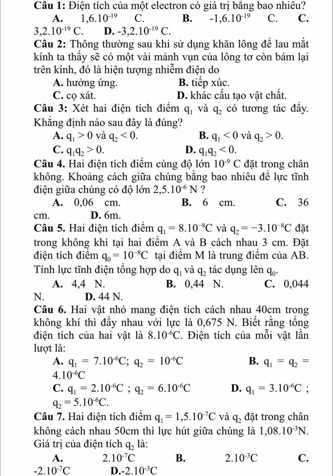 Điện tích của một electron có giá trị băng bao nhiêu?
A. 1,6.10^(-19) C. B. -1,6.10^(-19) C. C.
3,2.10^(-19)C. D. -3,2.10^(-19)C.
Câu 2: Thông thường sau khi sử dụng khăn lông để lau mắt
kính ta thầy sẽ có một vài mảnh vụn của lông tơ còn bám lại
trên kính, đó là hiện tượng nhiễm điện do
A. hưởng ứng. B. tiếp xúc.
C. cọ xát. D. khác cấu tạo vật chất.
Câu 3: Xét hai điện tích điểm q_1 và q_2 có tương tác đầy.
Khẳng định nào sau đây là đúng?
A. q_1>0 và q_2<0. B. q_1<0</tex> và q_2>0.
C. q_1q_2>0. D. q_1q_2<0.
Câu 4. Hai điện tích điểm cùng độ lớn 10^(-9)C đặt trong chân
không. Khoảng cách giữa chúng bằng bao nhiêu để lực tĩnh
điện giữa chúng có độ lớn 2,5.10^(-6)N ?
A. 0,06 cm. B. 6 cm. C. 36
cm. D. 6m.
Câu 5. Hai điện tích điểm q_1=8.10^(-8)C và q_2=-3.10^(-8)C đặt
trong không khí tại hai điểm A và B cách nhau 3 cm. Đặt
điện tích điểm q_0=10^(-8)C tại điểm M là trung điểm của AB.
Tính lực tĩnh điện tổng hợp do q_1 và q_2 tác dụng lên q_0.
A. 4,4 N. B. 0,44 N. C. 0,044
N. D. 44 N.
Câu 6. Hai vật nhỏ mang điện tích cách nhau 40cm trong
không khí thì đẩy nhau với lực là 0,675 N. Biết rằng tổng
điện tích của hai vật là 8.10^(-6)C. Điện tích của mỗi vật lần
lượt là:
A. q_1=7.10^(-6)C;q_2=10^(-6)C B. q_1=q_2=
4. 10^(-6)C
C. q_1=2.10^(-6)C;q_2=6.10^(-6)C D. q_1=3.10^(-6)C;
q_2=5.10^(-6)C.
Câu 7. Hai điện tích điểm q_1=1,5.10^(-7)C và q_2 đặt trong chân
không cách nhau 50cm thì lực hút giữa chúng là 1,08.10^(-3)N.
Giá trị của điện tích q_2 là:
A.
2.10^(-7)C
B.
2.10^(-3)C
C.
-2.10^(-7)C
D. -2.10^(-3)C