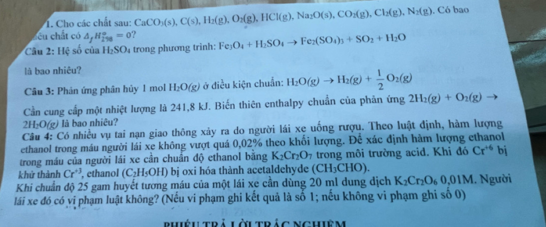 Cho các chất sau: CaCO_3(s),C(s),H_2(g),O_2(g),HCl(g),Na_2O(s),CO_2(g),Cl_2(g),N_2(g). Có bao
hều chất có △ _fH_(298)^o=0 ?
Câu 2: Hệ số của H_2SO_4 trong phương trình: Fe_3O_4+H_2SO_4to Fe_2(SO_4)_3+SO_2+H_2O
là bao nhiêu?
Câu 3: Phản ứng phân hủy 1 mol H_2O(g) ở điều kiện chuẩn: H_2O(g)to H_2(g)+ 1/2 O_2(g)
Cần cung cấp một nhiệt lượng là 241,8 kJ. Biến thiên enthalpy chuẩn của phản ứng 2H_2(g)+O_2(g)to
2H₂O(g) là bao nhiêu?
Câu 4: Có nhiều vụ tai nạn giao thông xảy ra do người lái xe uống rượu. Theo luật định, hàm lượng
ethanol trong máu người lái xe không vượt quá 0,02% theo khối lượng. Để xác định hàm lượng ethanol
trong máu của người lái xe cần chuẩn độ ethanol bằng K_2Cr_2O_7 trong môi trường acid. Khi đó Cr^(+6) bj
khử thành Cr^(+3) , ethanol (C_2H_5OH) bị oxi hóa thành acetaldehyde (CH_3CHO).
Khi chuẩn độ 25 gam huyết tương máu của một lái xe cần dùng 20 ml dung dịch K_2Cr_2O_60,01M. Người
lái xe đó có vị phạm luật không? (Nếu vi phạm ghi kết quả là số 1; nếu không vi phạm ghi số 0)
phiệu trả Lời trác Nghiêm