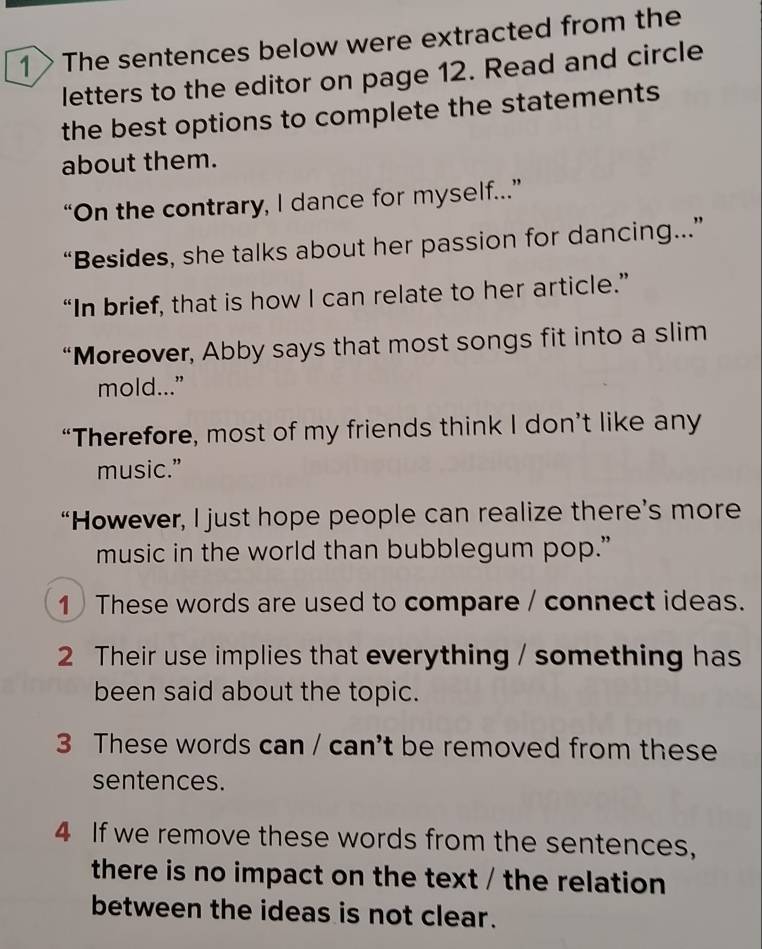 1> The sentences below were extracted from the 
letters to the editor on page 12. Read and circle 
the best options to complete the statements 
about them. 
“On the contrary, I dance for myself...” 
“Besides, she talks about her passion for dancing...” 
“In brief, that is how I can relate to her article.” 
“Moreover, Abby says that most songs fit into a slim 
mold...” 
“Therefore, most of my friends think I don’t like any 
music.” 
“However, I just hope people can realize there’s more 
music in the world than bubblegum pop.” 
1 These words are used to compare / connect ideas. 
2 Their use implies that everything / something has 
been said about the topic. 
3 These words can / can't be removed from these 
sentences. 
4 If we remove these words from the sentences, 
there is no impact on the text / the relation 
between the ideas is not clear.