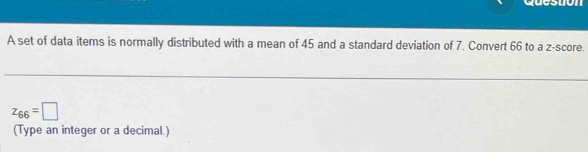 A set of data items is normally distributed with a mean of 45 and a standard deviation of 7. Convert 66 to a z-score.
z_66=□
(Type an integer or a decimal.)