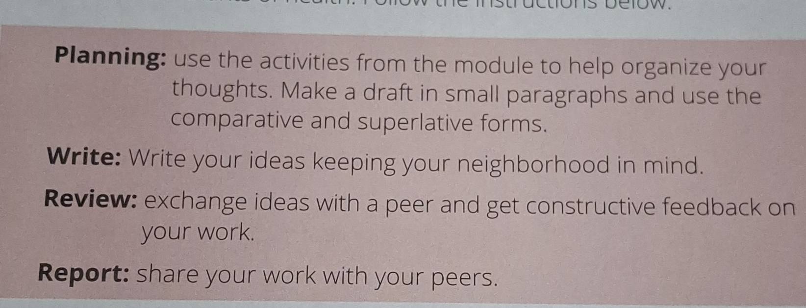 Planning: use the activities from the module to help organize your 
thoughts. Make a draft in small paragraphs and use the 
comparative and superlative forms. 
Write: Write your ideas keeping your neighborhood in mind. 
Review: exchange ideas with a peer and get constructive feedback on 
your work. 
Report: share your work with your peers.