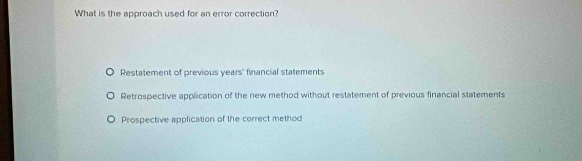 What is the approach used for an error correction?
Restatement of previous years' financial statements
Retrospective application of the new method without restatement of previous financial statements
Prospective application of the correct method