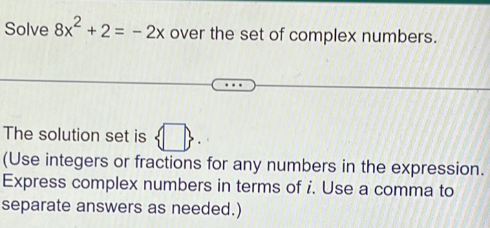 Solve 8x^2+2=-2x over the set of complex numbers. 
The solution set is  □ . 
(Use integers or fractions for any numbers in the expression. 
Express complex numbers in terms of i. Use a comma to 
separate answers as needed.)