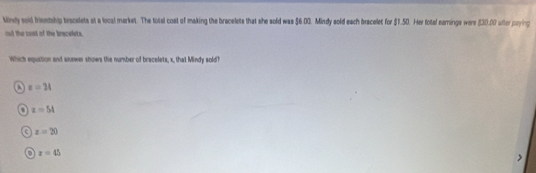 kindy sold frieedship bracelets at a local market. The total cost of making the bracelets that she sold was $6.00. Mindy sold each bracelet for $1.50. Her total earnings were $30.00 after paying
out the cost of the bracelets.
Which equation and answer shows the number of bracelets, x, that Mindy sold?
a z=24
x=54
z=20
D x=45