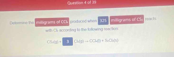 Determine the milligrams of CCk produced when 325 milligrams of CS reacts 
with CL according to the following reaction:
CS_2(g)+ 3Cl_2(g)to CCl_4(l)+S_2Cl_2(s)