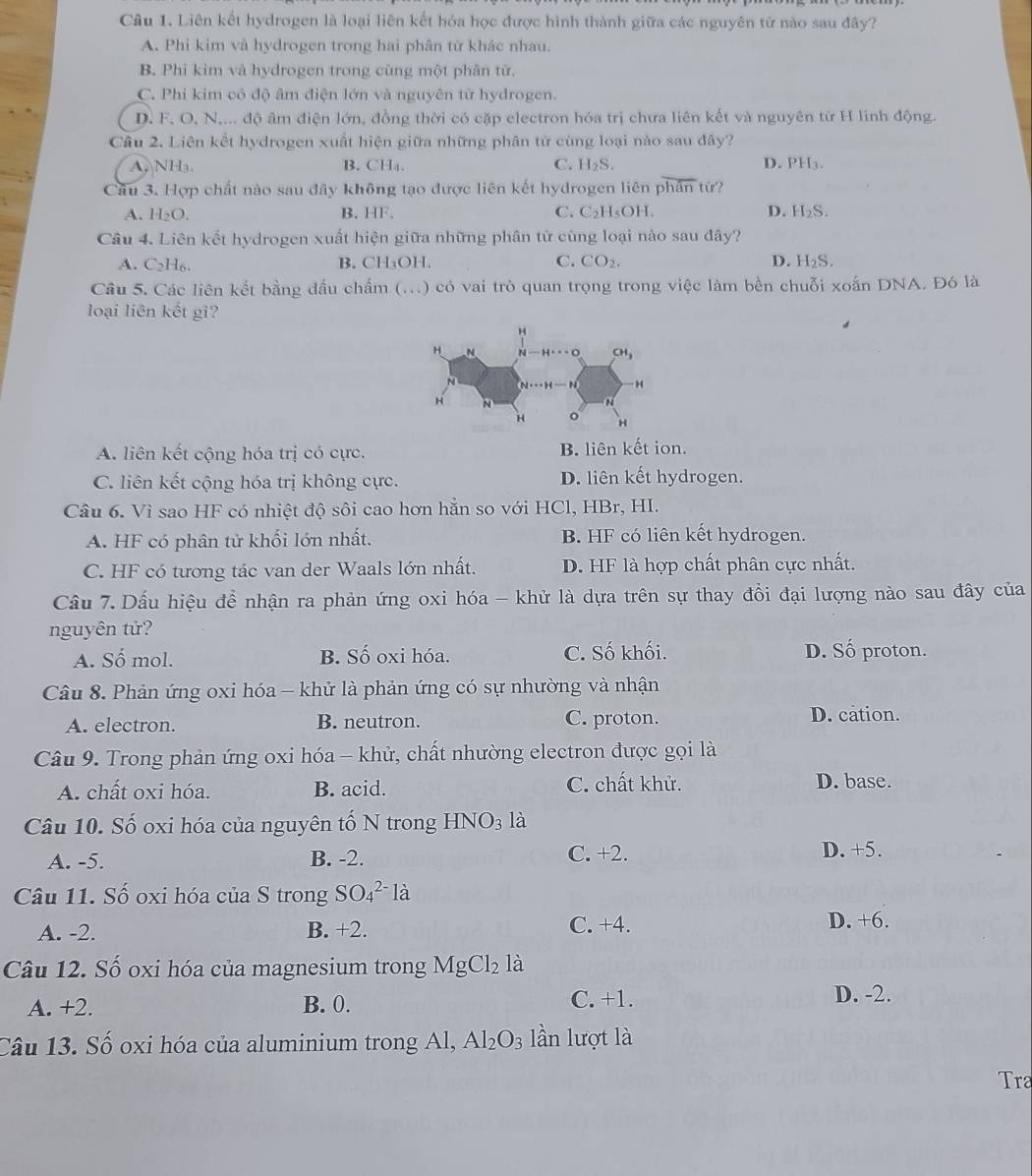 Liên kết hydrogen là loại liên kết hóa học được hình thành giữa các nguyên từ nào sau đây?
A. Phi kim và hydrogen trong hai phân tử khác nhau.
B. Phi kim và hydrogen trong cùng một phân tử.
C. Phi kim có độ âm điện lớn và nguyên từ hydrogen.
D. F. O, N,... độ âm điện lớn, đồng thời có cặp electron hóa trị chưa liên kết và nguyên từ H linh động.
Câu 2. Liên kết hydrogen xuất hiện giữa những phân từ cùng loại nào sau đây?
A. NH₃. B. CH₄. C. H_2S. D. PH_3.
Cầu 3. Hợp chất nào sau đây không tạo được liên kết hydrogen liên phan từ?
A. H_2O. B. HF. C. C_2I 4₅OH. D. H_2S.
Câu 4. Liên kết hydrogen xuất hiện giữa những phân từ cùng loại nào sau đây?
A. C H
C.
B. CH_3OH. CO_2. D. H_2S.
Câu 5. Các liên kết bằng đấu chẩm (...) có vai trò quan trọng trong việc làm bền chuỗi x oinDNA Đó là
loại liên kết gi?
A. liên kết cộng hóa trị có cực. B. liên kết ion.
C. liên kết cộng hóa trị không cực. D. liên kết hydrogen.
Câu 6. Vì sao HF có nhiệt độ sôi cao hơn hẵn so với HCl, HBr, HI.
A. HF có phân tử khối lớn nhất. B. HF có liên kết hydrogen.
C. HF có tương tác van der Waals lớn nhất. D. HF là hợp chất phân cực nhất.
Câầu 7. Dấu hiệu đề nhận ra phản ứng oxi hóa - khử là dựa trên sự thay đổi đại lượng nào sau đây của
nguyên tử?
A. Số mol. B. Số oxi hóa. C. Số khối. D. Số proton.
Câu 8. Phản ứng oxi hóa - khử là phản ứng có sự nhường và nhận
A. electron. B. neutron. C. proton. D. cation.
Câu 9. Trong phản ứng oxi hóa - khử, chất nhường electron được gọi là
A. chất oxi hóa. B. acid. C. chất khử. D. base.
Câu 10. Số oxi hóa của nguyên tố N trong HNO_3la
A. -5. B. -2. C. + 2 D. +5.
Câu 11. Số oxi hóa của S trong SO_4^((2-)la
A. -2. B. +2. C. +4. D. +6.
Câu 12. Số oxi hóa của magnesium trong MgCl_2) là
A. +2. B. 0. C. +1. D. -2.
Câu 13. Số oxi hóa của aluminium trong Al, Al_2O_3 lần lượt là
Tra