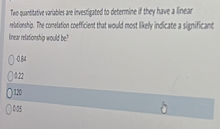 Two quantitative variables are investigated to determine if they have a linear
relationship. The correlation coefficient that would most likely indicate a significant
linear relationship would be?
-0.84
0.22
120
0.05