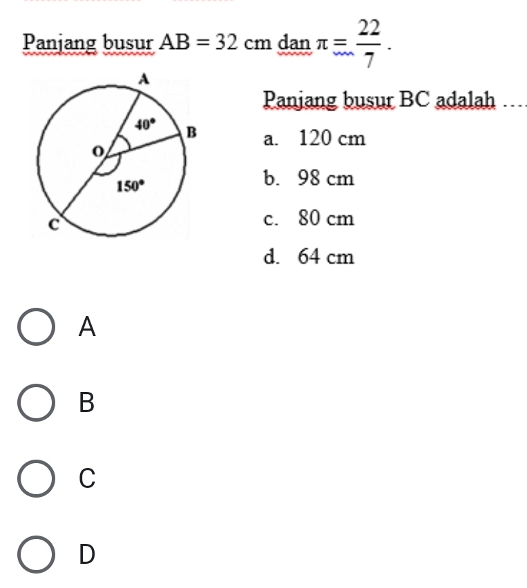 Panjang busur AB=32cm dan π = 22/7 .
Panjang busur BC adalah ..
a. 120 cm
b. 98 cm
c. 80 cm
d. 64 cm
A
B
C
D