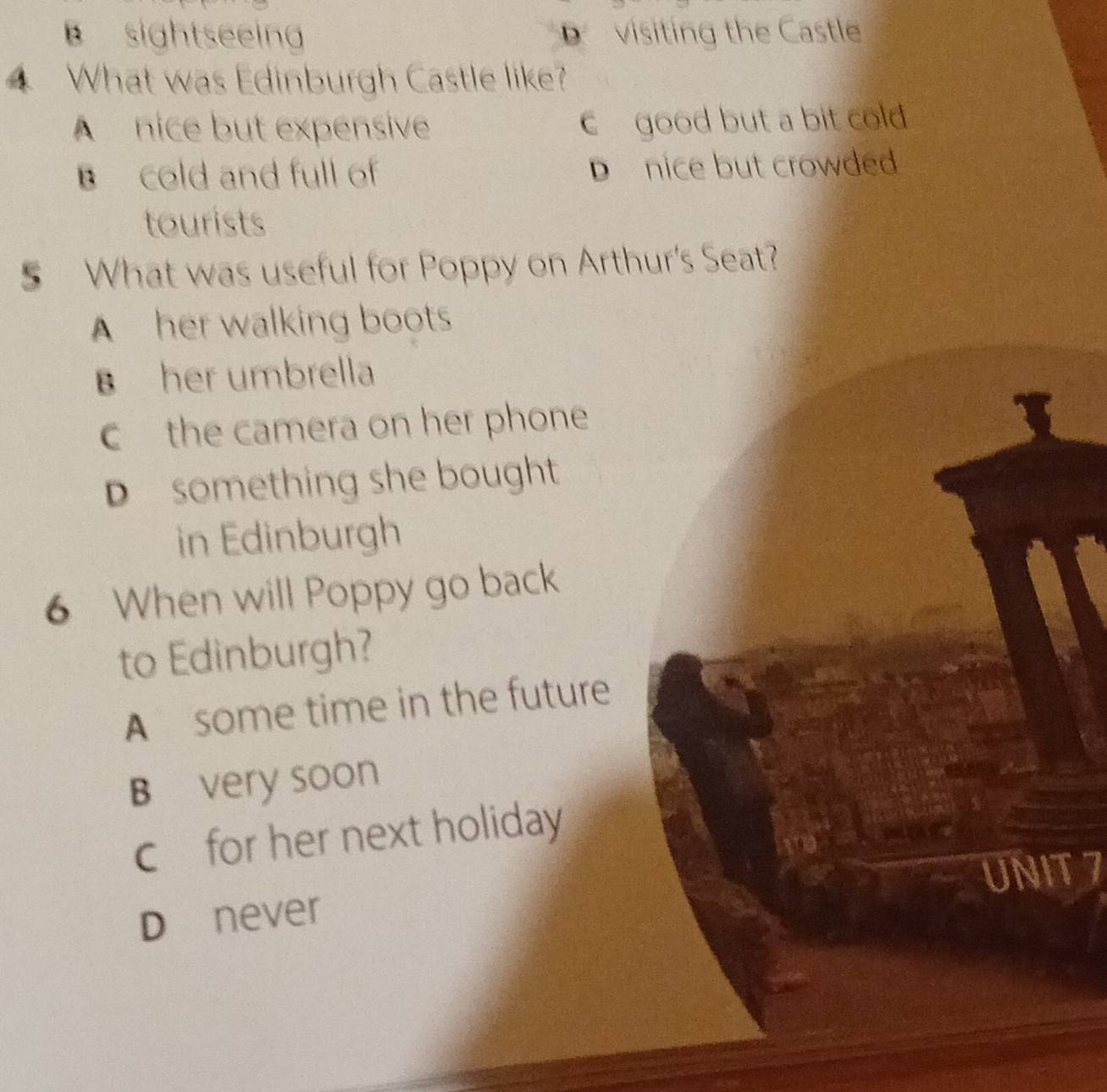 sightseeing visiting the Castle
What was Edinburgh Castle like?
A nice but expensive c good but a bit cold
B cold and full of D nice but crowded
tourists
5 What was useful for Poppy on Arthur's Seat?
A her walking boots
B her umbrella
c the camera on her phone
D something she bought
in Edinburgh
6 When will Poppy go back
to Edinburgh?
A some time in the future
B very soon
c for her next holiday
UNIT 7
Dínever