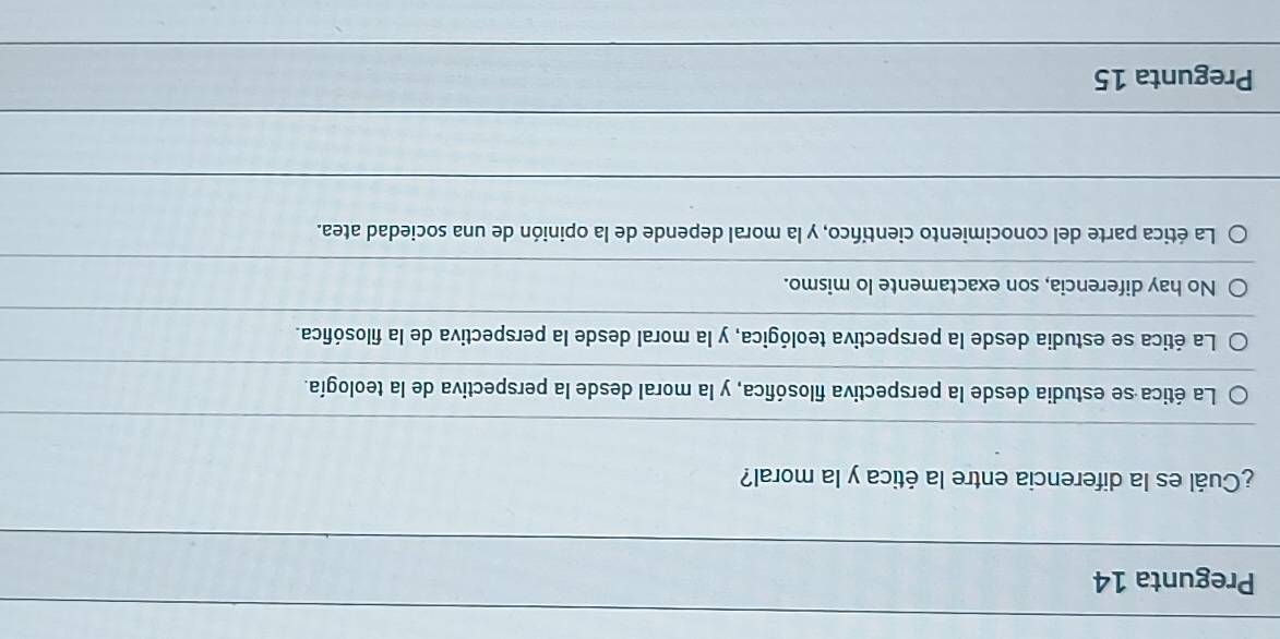 Pregunta 14
¿Cuál es la diferencia entre la ética y la moral?
La ética se estudia desde la perspectiva filosófica, y la moral desde la perspectiva de la teología.
La ética se estudia desde la perspectiva teológica, y la moral desde la perspectiva de la filosófica.
No hay diferencia, son exactamente lo mismo.
La ética parte del conocimiento científico, y la moral depende de la opinión de una sociedad atea.
Pregunta 15