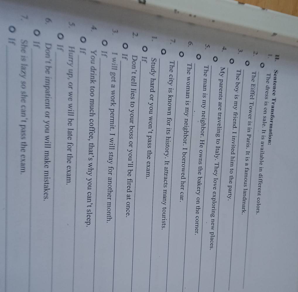 Sentence Transformation: 
_ 
1、 The dress is on sale. It is available in different colors. 
_ 
2. The Eiffel Tower is in Paris. It is a famous landmark. 
_ 
3. The boy is my friend. I invited him to the party. 
_ 
4. My parents are traveling to Italy. They love exploring new places. 
_ 
5. The man is my neighbor. He owns the bakery on the corner. 
_ 
6. The woman is my neighbor. I borrowed her car. 
_ 
7. The city is known for its history. It attracts many tourists. 
1. Study hard or you won’t pass the exam. 
_ 
O If 
2. Don’t tell lies to your boss or you’ll be fired at once. 
_ 
O If 
3. I will get a work permit. I will stay for another month. 
_ 
O If 
4. You drink too much coffee, that’s why you can’t sleep. 
_ 
O If 
5. Hurry up, or we will be late for the exam. 
_ 
O If 
6. Don't be impatient or you will make mistakes. 
_ 
O If 
7. She is lazy so she can't pass the exam. 
_ 
O If