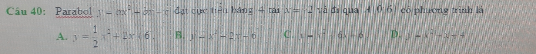 Parabol y=ax^2-bx+c đạt cực tiểu băng 4 tại x=-2 và đi qua l 0;6) có phương trình là
A. y= 1/2 x^2+2x+6 B. y=x^2-2x-6 C. y=x^2-6x+6, D. y=x^2-x+4