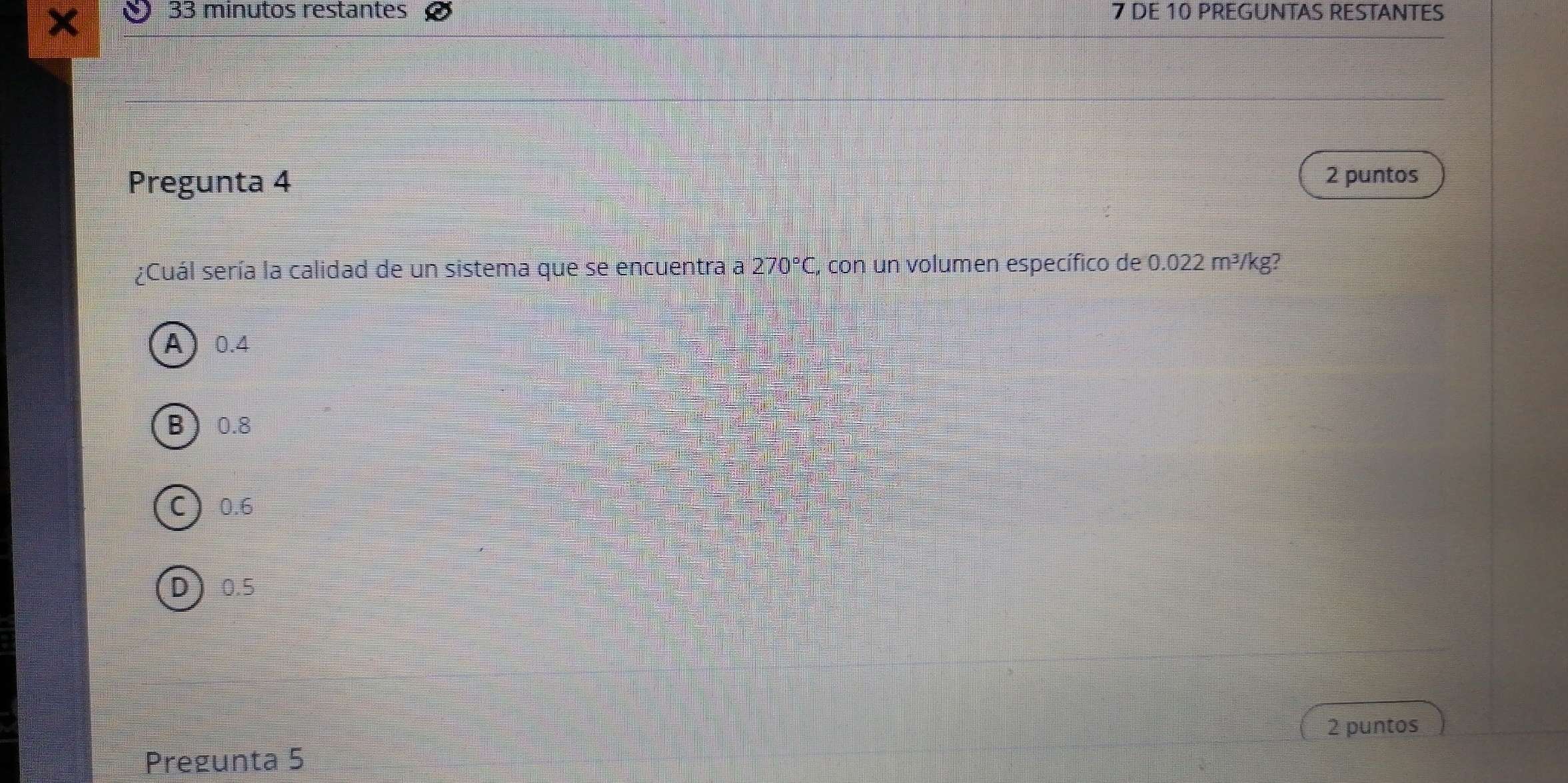 minutos restantes 7 DE 10 PREGUNTAS RESTANTES
Pregunta 4 2 puntos
¿Cuál sería la calidad de un sistema que se encuentra a 270°C , con un volumen específico de 0.022m^3/kg a
A 0.4
B 0.8
C 0.6
D 0.5
2 puntos
Pregunta 5