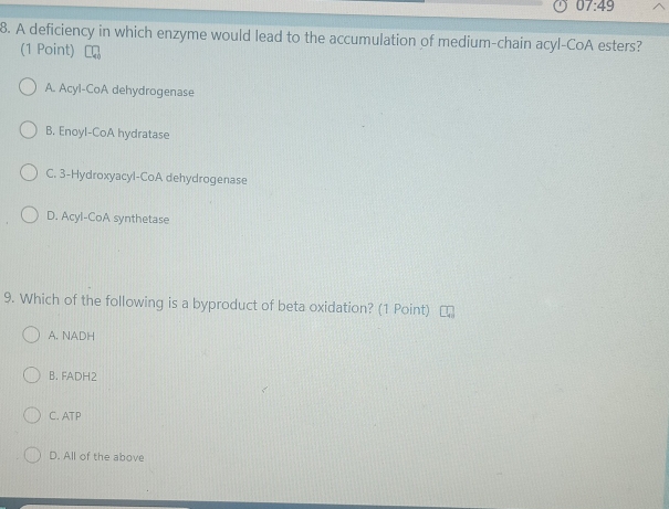 07:49 
8. A deficiency in which enzyme would lead to the accumulation of medium-chain acyl-CoA esters?
(1 Point) 「
A. Acyl-CoA dehydrogenase
B. Enoyl-CoA hydratase
C. 3-Hydroxyacyl-CoA dehydrogenase
D. Acyl-CoA synthetase
9. Which of the following is a byproduct of beta oxidation? (1 Point)
A. NADH
B. FADH2
C. ATP
D. All of the above