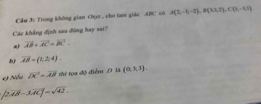 Trong không gian Oxyz , cho tam giác ABC có A(2;-1;-2), B(3;1;2), C(1;-1;1). 
Các khẳng định sau đúng hay sai?
a) vector AB+vector AC=vector BC.
b) vector AB=(1;2;4).
c) Nếu vector DC=vector AB thì tọa độ điểm D là (0;3;3).
|2vector AB-3vector AC|=sqrt(42).