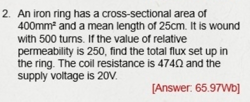 An iron ring has a cross-sectional area of
400mm^2 and a mean length of 25cm. It is wound 
with 500 turns. If the value of relative 
permeability is 250, find the total flux set up in 
the ring. The coil resistance is 474Ω and the 
supply voltage is 20V. 
[Answer: 65.97Wb ]