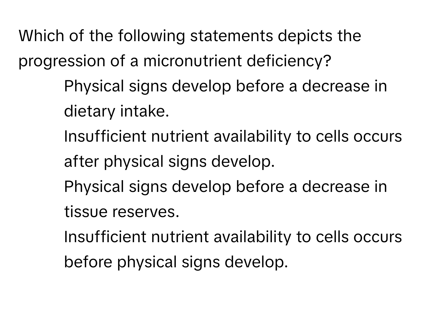 Which of the following statements depicts the progression of a micronutrient deficiency?

1. Physical signs develop before a decrease in dietary intake.
2. Insufficient nutrient availability to cells occurs after physical signs develop.
3. Physical signs develop before a decrease in tissue reserves.
4. Insufficient nutrient availability to cells occurs before physical signs develop.