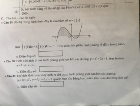 ∈tlimits _0[x-(0,00061x^2+0,02183+1,123)
(d) Sự bất bình đẳng về thu nhập của Hoa Kỳ năm 2005 đã vượt quả
200 ()
C. Câu hội - Trả lời ngắn
* Câu 35.Đô thị trong bành dưới đây là của hàm số y=f(x). 
Biết ∈tlimits _(-1)^0f(x)dx =3 ∈tlimits _0^(1f(x)dx=-1. Tính điện tích phần hình phẳng tố đậm trong hình.
>Dlen đáp số: ^circ) 
* G&u 38. Tính diện tích 5 của hình phẳng giới hạn bởi các đường y=x^3+2x+1 , trục hoành,
x=1 và x=2. 
Diền đặp sốc
* Cầu 37. Thế tích khối tròn xoay sinh ra khi quay hình phẳng giới hạn bởi các đường:
y=3x+x^2, y=0, x=0; x=3 quanh trục Ox bằng bao nhiề (làm trên đều hàng đơu oj)?
Điền đáp số: