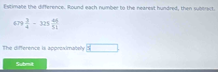 Estimate the difference. Round each number to the nearest hundred, then subtract.
679 3/4 -325 46/51 
The difference is approximately 5
Submit