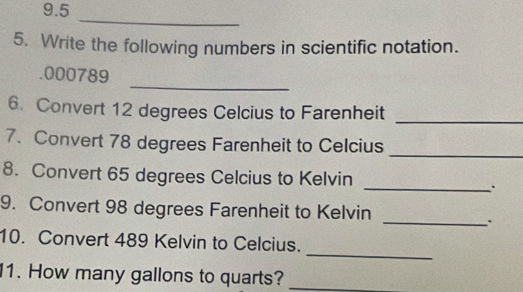 9.5 
_ 
5. Write the following numbers in scientific notation. 
_ 
. 000789
6. Convert 12 degrees Celcius to Farenheit_ 
_ 
7. Convert 78 degrees Farenheit to Celcius 
8. Convert 65 degrees Celcius to Kelvin 
_. 
_ 
9. Convert 98 degrees Farenheit to Kelvin 
. 
_ 
10. Convert 489 Kelvin to Celcius. 
1. How many gallons to quarts?_