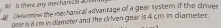 Is there any mechanical advan 
a) Determine the mechanical advantage of a gear system if the driver 
gear is 8 cm in diameter and the driven gear is 4 cm in diameter.