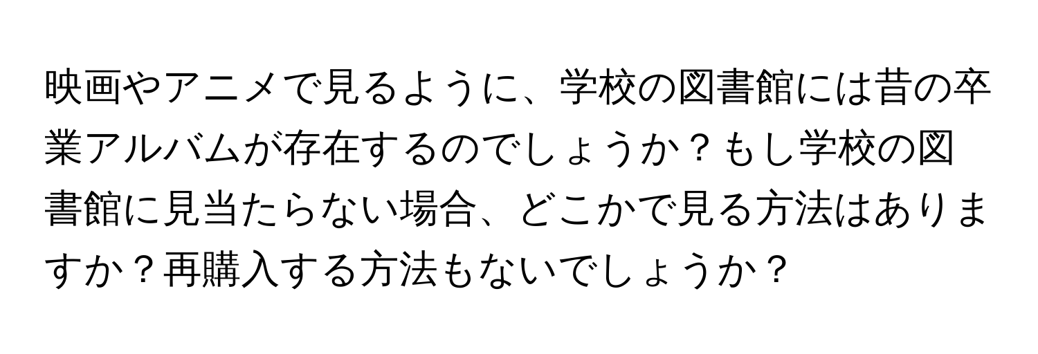 映画やアニメで見るように、学校の図書館には昔の卒業アルバムが存在するのでしょうか？もし学校の図書館に見当たらない場合、どこかで見る方法はありますか？再購入する方法もないでしょうか？