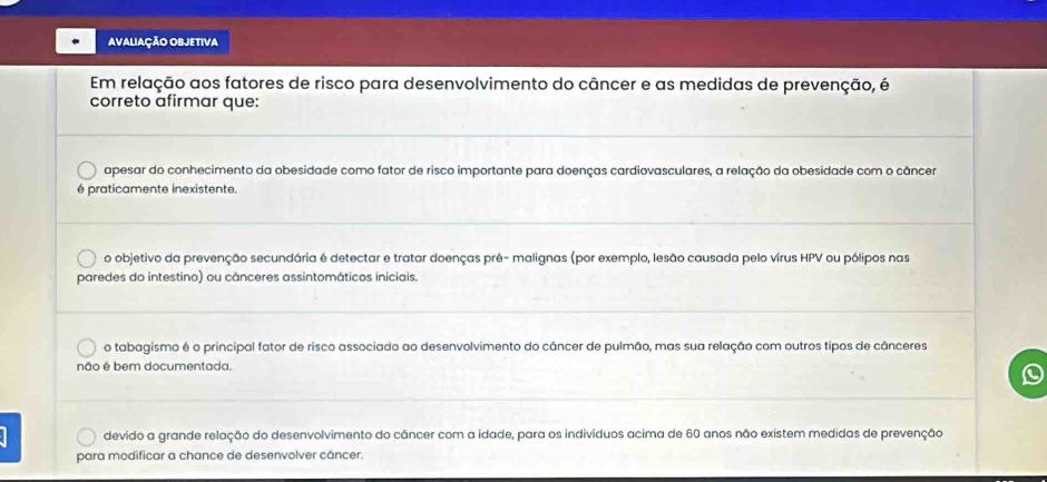 AVALIAÇÃO OBJETIVA
Em relação aos fatores de risco para desenvolvimento do câncer e as medidas de prevenção, é
correto afirmar que:
apesar do conhecimento da obesidade como fator de risco importante para doenças cardiovasculares, a relação da obesidade com o câncer
é praticamente inexistente.
o objetivo da prevenção secundária é detectar e tratar doenças pré- malignas (por exemplo, lesão causada pelo vírus HPV ou pólipos nas
paredes do intestino) ou cânceres assintomáticos iniciais.
o tabagismo é o principal fator de risco associado ao desenvolvimento do câncer de pulmão, mas sua relação com outros tipos de cânceres
não é bem documentada.
D
devido a grande relação do desenvolvimento do câncer com a idade, para os indivíduos acima de 60 anos não existem medidas de prevenção
para modificar a chance de desenvolver câncer.