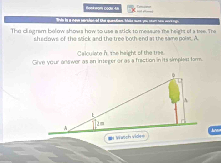 Carculatoe 
Bookwark code: 4A rot alowes 
This is a new version of the question. Make sure you start new workings. 
The diagram below shows how to use a stick to measure the height of a tree. The 
shadows of the stick and the tree both end at the same point. A. 
Calculate h, the height of the tree. 
Give your answer as an integer or as a fraction in its simplest form. 
Anare