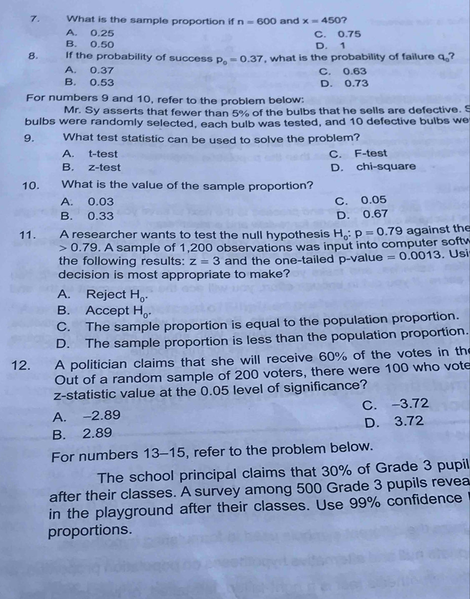 What is the sample proportion if n=600 and x=450 ?
A. 0.25 C. 0.75
B. 0.50 D. 1
8. If the probability of success p_0=0.37 , what is the probability of failure q_0 ?
A. 0.37 C. 0.63
B. 0.53 D. 0.73
For numbers 9 and 10, refer to the problem below:
Mr. Sy asserts that fewer than 5% of the bulbs that he sells are defective. S
bulbs were randomly selected, each bulb was tested, and 10 defective bulbs we
9. What test statistic can be used to solve the problem?
A. t-test C. F-test
B. z-test D. chi-square
10. What is the value of the sample proportion?
A. 0.03 C. 0.05
B. 0.33 D. 0.67
11. A researcher wants to test the null hypothesis H_0:p=0.79 against the
0.79. A sample of 1,200 observations was input into computer softy
the following results: z=3 and the one-tailed p -value =0.0013. Usi
decision is most appropriate to make?
A. Reject H_0.
B. Accept H_0.
C. The sample proportion is equal to the population proportion.
D. The sample proportion is less than the population proportion.
12. A politician claims that she will receive 60% of the votes in th
Out of a random sample of 200 voters, there were 100 who vote
z-statistic value at the 0.05 level of significance?
A. -2.89 C. -3.72
B. 2.89 D. 3.72
For numbers 13-15, refer to the problem below.
The school principal claims that 30% of Grade 3 pupil
after their classes. A survey among 500 Grade 3 pupils revea
in the playground after their classes. Use 99% confidence
proportions.