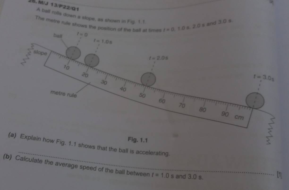 M/J 13/P22/Q1
A ball rolls down a slope, as shown in Fig. 1.1.
The metre rule shows the s and 3.0 s.
_
g. 1.1 shows that the ball is accelerating.
(b) Calculate the average speed of the ball between t=1.0s and 3.0 s.