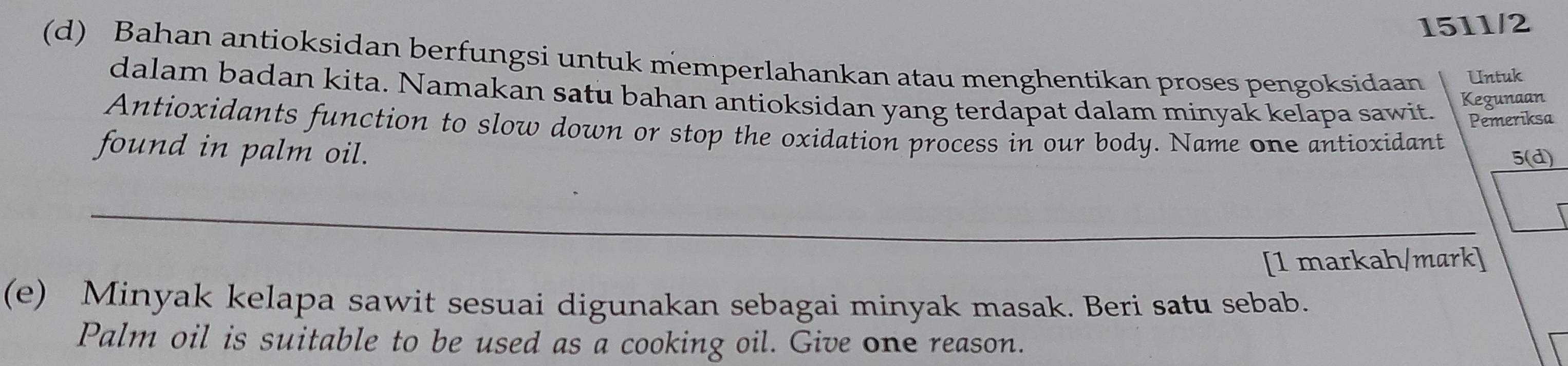 1511/2 
(d) Bahan antioksidan berfungsi untuk memperlahankan atau menghentikan proses pengoksidaan Untuk 
dalam badan kita. Namakan satu bahan antioksidan yang terdapat dalam minyak kelapa sawit. Pemeriksa 
Kegunaan 
Antioxidants function to slow down or stop the oxidation process in our body. Name one antioxidant 
found in palm oil. 5(d) 
_ 
[1 markah/mark] 
(e) Minyak kelapa sawit sesuai digunakan sebagai minyak masak. Beri satu sebab. 
Palm oil is suitable to be used as a cooking oil. Give one reason.