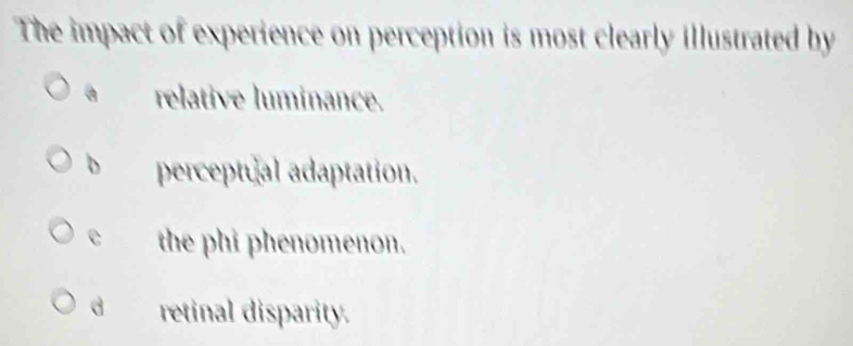 The impact of experience on perception is most clearly illustrated by
a relative luminance.
b perceptual adaptation.
e the phi phenomenon.
d retinal disparity.