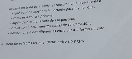 Redacta un texto para enviar al concurso en el que cuentes! 
- qué persona mayor es importante para ti y por qué, 
- cómo es o era esa persona, 
- algún dato sobre la vida de esa persona, 
- cuáles son o eran vuestros temas de conversación, 
- destaca una o dos diferencias entre vuestra forma de vida. 
Número de palabras recomendado: entre 110 y 130.