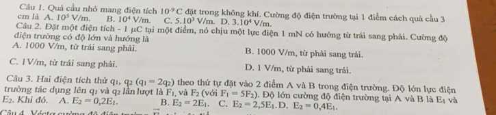 Quả cầu nhỏ mang điện tích 10^(-9)C đặt trong không khí. Cường độ điện trường tại 1 điểm cách quả cầu 3
cm là A. 10^5V/m. B. 10^4V/m. C. 5.10^3V/m. D. 3.10^4V/m. 
Câu 2. Đặt một điện tích - 1 μC tại một điểm, nó chịu một lực điện 1 mN có hướng từ trái sang phải. Cường độ
điện trường có độ lớn và hướng là
A. 1000 V/m, từ trái sang phải. B. 1000 V/m, từ phải sang trái.
C. 1V/m, từ trái sang phải. D. 1 V/m, từ phải sang trải.
Câu 3. Hai điện tích thử q_1, q_2(q_1=2q_2) theo thứ tự đặt vào 2 điểm A và B trong điện trường. Độ lớn lực điện
trường tác dụng lên q1 và q2 lần lượt là F_1 , và F_2 (với F_1=5F_2). Độ lớn cường độ điện trường tại A và B là E_1 và
E 2. Khi đó. A. E_2=0,2E_1. B. E_2=2E_1. C. E_2=2,5E_1.D. E_2=0,4E_1. 
Câu 4 Vécta qvờmg đô vector n