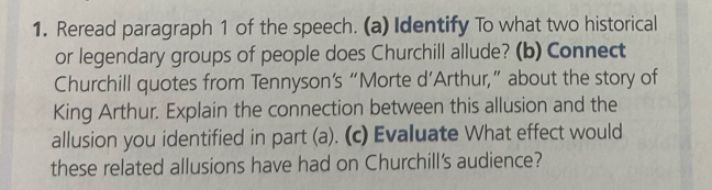 Reread paragraph 1 of the speech. (a) Identify To what two historical 
or legendary groups of people does Churchill allude? (b) Connect 
Churchill quotes from Tennyson’s “Morte d’Arthur,” about the story of 
King Arthur. Explain the connection between this allusion and the 
allusion you identified in part (a). (c) Evaluate What effect would 
these related allusions have had on Churchill's audience?