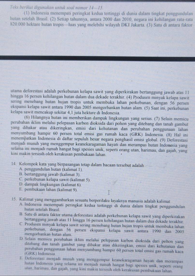 Teks berikut digunakan untuk soal nomor 14—15.
(1) Indonesia menempati peringkat kedua tertinggi di dunia dalam tingkat penggundulan
hutan setelah Brasil. (2) Setiap tahunnya, antara 2000 dan 2010, negara ini kehilangan rata-rata
820.000 hektare hutan tropis—luas yang melebihi wilayah DKI Jakarta. (3) Satu di antara faktor
utama deforestasi adalah perkebunan kelapa sawit yang diperkirakan bertanggung jawab atas 11
hingga 16 persen kehilangan hutan dalam dua dekade terakhir. (4) Produsen minyak kelapa sawit
sering menebang hutan hujan tropis untuk membuka lahan perkebunan, dengan 56 persen
ekspansi kelapa sawit antara 1990 dan 2005 mengorbankan hutan alam. (5) Saat ini, perkebunan
kelapa sawit mencakup sekitar 4,1 juta hektare di Indonesia.
(6) Hilangnya hutan ini memberikan dampak lingkungan yang serius. (7) Selain memicu
perubahan iklim melalui pelepasan karbon dioksida dari pohon yang ditebang dan tanah gambut
yang dibakar atau dikeringkan, emisi dari kehutanan dan perubahan penggunaan lahan
menyumbang hampir 60 persen total emisi gas rumah kaca (GRK) Indonesia. (8) Hal ini
menempatkan Indonesia di daftar sepuluh besar negara penghasil emisi global. (9) Deforestasi
menjadi musuh yang menggempur keanekaragaman hayati dan merampas hutan Indonesia yang
selama ini menjadi rumah hangat bagi spesies unik, seperti orang utan, harimau, dan gajah, yang
kini makin tersisih oleh kerakusan pembukaan lahan.
14. Kelompok kata yang berpasangan tetap dalam bacaan tersebut adalah
A. penggundulan hutan (kalimat 1)
B. bertanggung jawab (kalimat 3).
C. perkebunan kelapa sawit (kalimat 5).
D. dampak lingkungan (kalimat 6)
E. pembukaan lahan (kalimat 9)
15. Kalimat yang menggambarkan sesuatu berperilaku layaknya manusia adalah kalimat
A. Indonesia menempati peringkat kedua tertinggi di dunia dalam tingkat penggundulan
hutan setelah Brasil.
B. Satu di antara faktor utama deforestasi adalah perkebunan kelapa sawit yang diperkirakan
bertanggung jawab atas 11 hingga 16 persen kehilangan hutan dalam dua dekade terakhir.
C. Produsen minyak kelapa sawit sering menebang hutan hujan tropis untuk membuka lahan
perkebunan, dengan 56 persen ekspansi kelapa sawit antara 1990 dan 2005
mengorbankan hutan alam.
D. Selain memicu perubahan iklim melalui pelepasan karbon dioksida dari pohon yang
ditebang dan tanah gambut yang dibakar atau dikeringkan, emisi dari kehutanan dan
perubahan penggunaan lahan menyumbang hampir 60 persen total emisi gas rumah kaca
(GRK) Indonesia
E. Deforestasi menjadi musuh yang menggempur keanekaragaman hayati dan merampas
hutan Indonesia yang selama ini menjadi rumah hangat bagi spesies unik, seperti orang
utan, harimau, dan gajah, yang kini makin tersisih oleh kerakusan pembukaan lahan.