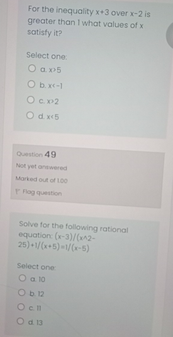 For the inequality x+3 over x-2 is
greater than 1 what values of x
satisfy it?
Select one:
a. X>5
b. x
C. x>2
d. x<5</tex> 
Question 49
Not yet answered
Marked out of 1.00
Flag question
Solve for the following rational
equation: (x-3)/(x^(wedge)2-
25)+1/(x+5)=1/(x-5)
Select one:
a. 10
b. 12
c. 11
d. 13