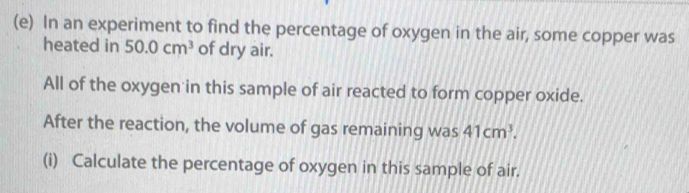 In an experiment to find the percentage of oxygen in the air, some copper was 
heated in 50.0cm^3 of dry air. 
All of the oxygen in this sample of air reacted to form copper oxide. 
After the reaction, the volume of gas remaining was 41cm^3. 
(i) Calculate the percentage of oxygen in this sample of air.