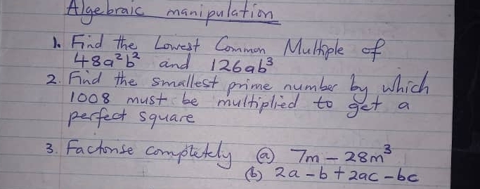 Algebraic manipulation 
1. Find the Lowest Common Mulhiple of
48a^2b^2 and 126ab^3
2. Find the smallest prime number by which
1008 must be multiplied to get a 
perfect square 
3. Factonse comptetely 7m-28m^3
(b ) 2a-b+2ac-bc