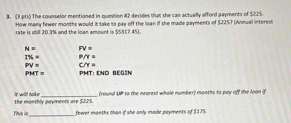 The counselor mentioned in question #2 decides that she can actually afford payments of $225. 
How many fewer months would it take to pay off the loan if she made payments of $225? (Annual interest 
rate is still 20.3% and the loan amount is $5317.45).
N=
FV=
I% =
P/Y=
PV=
C/Y=
PMT= PMT: END BEGIN 
It will take_ (round UP to the nearest whole number) months to pay off the loan if 
the monthly payments are $225. 
This is_ fewer months than if she only made payments of $175.