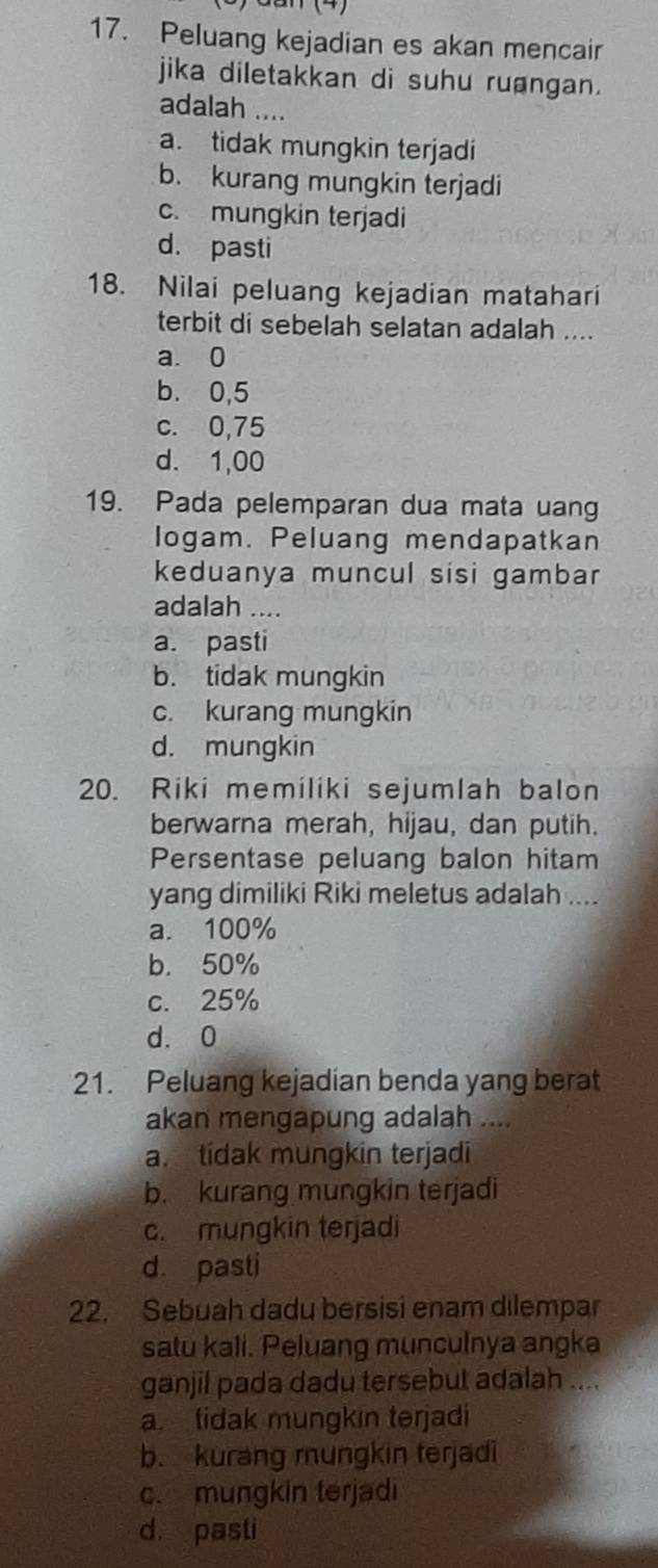 Peluang kejadian es akan mencair
jika diletakkan di suhu ruangan.
adalah ....
a. tidak mungkin terjadi
b. kurang mungkin terjadi
c. mungkin terjadi
d. pasti
18. Nilai peluang kejadian matahari
terbit di sebelah selatan adalah ....
a. 0
b. 0,5
c. 0,75
d. 1,00
19. Pada pelemparan dua mata uang
logam. Peluang mendapatkan
keduanya muncul sisi gambar
adalah ....
a. pasti
b. tidak mungkin
c. kurang mungkin
d. mungkin
20. Riki memiliki sejumlah balon
berwarna merah, hijau, dan putih.
Persentase peluang balon hitam
yang dimiliki Riki meletus adalah ....
a. 100%
b. 50%
c. 25%
d. 0
21. Peluang kejadian benda yang berat
akan mengapung adalah ....
a. tidak mungkin terjadi
b. kurang mungkin terjadi
c. mungkin terjadi
d. pasti
22. Sebuah dadu bersisi enam dilempar
satu kali. Peluang munculnya angka
ganjil pada dadu tersebut adalah ....
a tidak mungkin terjadi
b. kurang mungkin terjadi
c. mungkin terjadi
d pasti