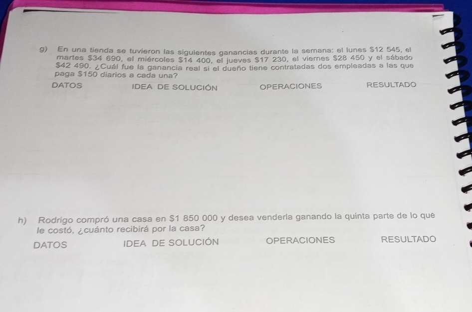 En una tienda se tuvieron las siguientes ganancias durante la semana: el lunes $12 545, el 
martes $34 690, el miércoles $14 400, el jueves $17 230, el viernes $28 450 y el sábado
$42 490. ¿Cuál fue la ganancia real si el dueño tiene contratadas dos empleadas a las que 
paga $150 diarios a cada una? 
DATOS IDEA DE SOLUCIÓN OPERACIONES RESULTADO 
h) Rodrigo compró una casa en $1 850 000 y desea venderla ganando la quinta parte de lo qué 
le costó, ¿cuánto recibirá por la casa? 
DATOS IDEA DE SOLUCIÓN OPERACIONES RESULTADO