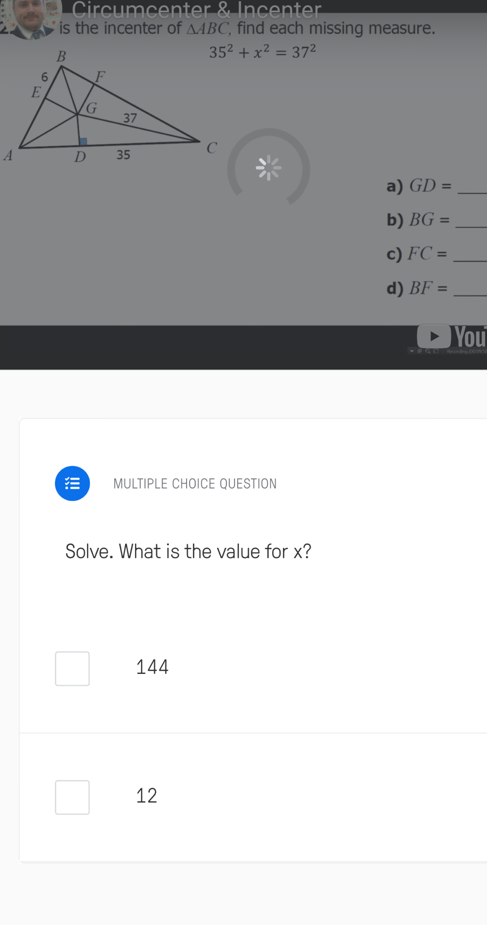 Circumcenter & Incenter
is the incenter of △ ABC find each missing measure.
35^2+x^2=37^2
a) GD= _
b) BG= _
c) FC= _
d) BF= _
You
MULTIPLE CHOICE QUESTION
Solve. What is the value for x?
144
12