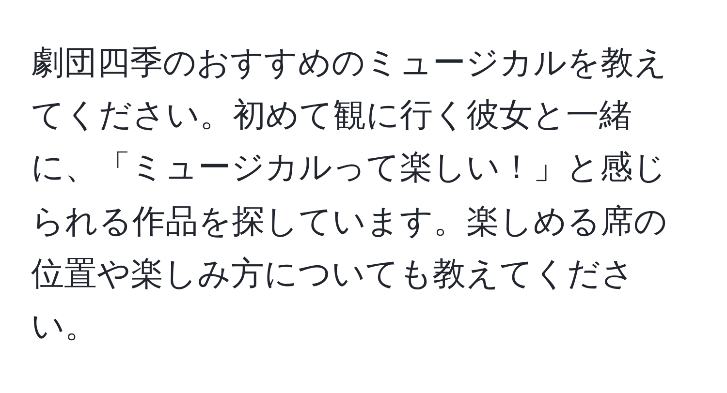 劇団四季のおすすめのミュージカルを教えてください。初めて観に行く彼女と一緒に、「ミュージカルって楽しい！」と感じられる作品を探しています。楽しめる席の位置や楽しみ方についても教えてください。