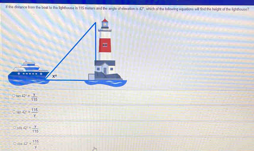 If the distance from the boat to the lighthouse is 115 meters and the angle of elevation is 42° which of the following equations will find the height of the lighthouse?
tan 42°= y/115 
tan 42°= 115/y 
cos 42°= y/115 
cos 42°= 115/y 