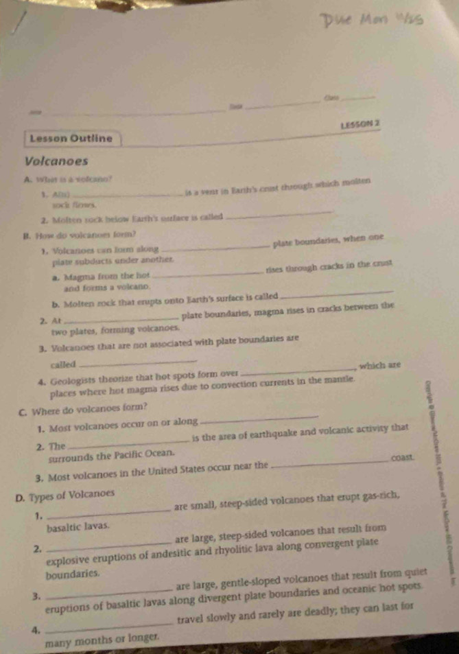 Due Mor 'Vis 
_ 
Sada _Class_ 
LESSON 2 
Lesson Outline 
Volcanoes 
A. Wh is a volcano? 
1. A(n)_ 
is a vent in Earth's crust through which molten 
_ 
sock flows. 
2. Molten sock below Earth's osrface is called 
B. How do volcanoes form? 
plate boundaries, when one 
. Volcanoes can form along 
_ 
piate subducts under another. 
a. Magma from the hot _rises through cracks in the crust 
_ 
and forms a volcano. 
b. Molten rock that erupts onto Earth's surface is called 
2. At _plate boundaries, magma rises in cracks between the 
two plates, forming volcanoes. 
3. Volcanoes that are not associated with plate boundaries are 
called 
_ 
4. Geologists theorize that hot spots form over _, which are 
places where hot magma rises due to convection currents in the mantle. 
C. Where do volcanoes form? 
1. Most volcanoes occur on or along 
_ 
2. The _is the area of earthquake and volcanic activity that 
surrounds the Pacific Ocean. 
3. Most volcanoes in the United States occur near the _coast 
D. Types of Volcanoes 
1. _are small, steep-sided volcanoes that erupt gas-rich, 
basaltic lavas. 
2. _are large, steep-sided volcanoes that result from 
explosive eruptions of andesitic and rhyolitic lava along convergent plate 
boundaries. 
3. _are large, gentle-sloped volcanoes that result from quiet 
eruptions of basaltic lavas along divergent plate boundaries and oceanic hot spots. 
4. _travel slowly and rarely are deadly; they can last for 
many months or longer.