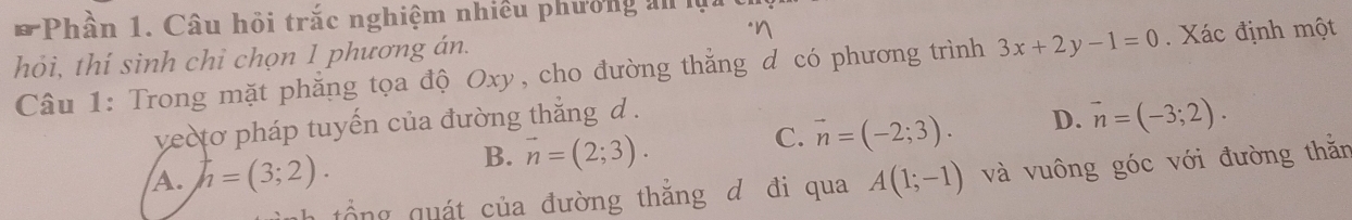 Phần 1. Câu hỏi trắc nghiệm nhiều phưởng an là
"n
hỏi, thí sinh chỉ chọn 1 phương án.
Câu 1: Trong mặt phẳng tọa độ Oxy, cho đường thẳng d có phương trình 3x+2y-1=0. Xác định một
C. vector n=(-2;3). D. vector n=(-3;2). 
vecto pháp tuyến của đường thắng d .
B. vector n=(2;3).
A. h=(3;2). A(1;-1) và vuông góc với đường thằn
tổng quát của đường thắng d đi qua