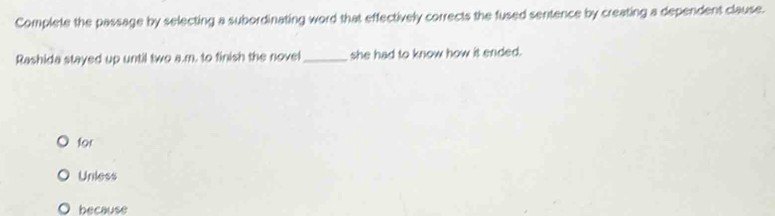 Complete the passage by selecting a subordinating word that effectively corrects the fused sentence by creating a dependent clause.
Rashida stayed up until two a.m. to finish the novel_ she had to know how it ended.
for
Unless
because