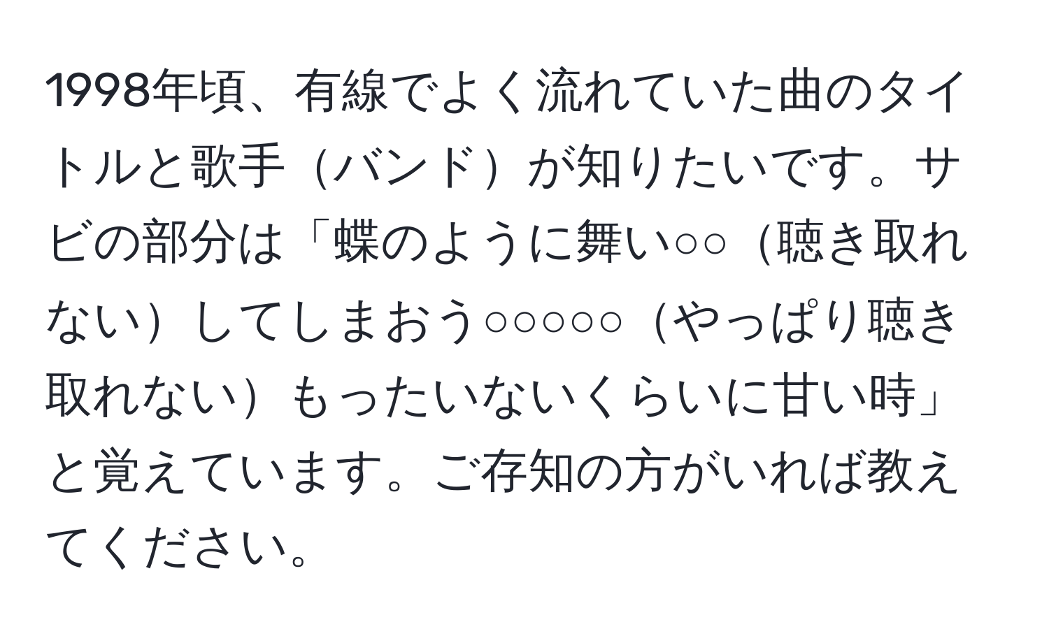 1998年頃、有線でよく流れていた曲のタイトルと歌手バンドが知りたいです。サビの部分は「蝶のように舞い○○聴き取れないしてしまおう○○○○○やっぱり聴き取れないもったいないくらいに甘い時」と覚えています。ご存知の方がいれば教えてください。