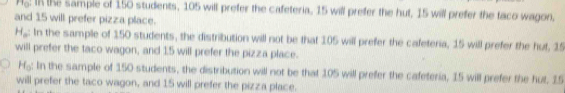 rr_0 I the sample of 150 students, 105 will prefer the cafeteria, 15 will prefer the hut, 15 will prefer the taco wagon,
and 15 will prefer pizza place.
H_o : In the sample of 150 students, the distribution will not be that 105 will prefer the cafeteria, 15 will prefer the hut, 15
will prefer the taco wagon, and 15 will prefer the pizza place.
H_0 : In the sample of 150 students, the distribution will not be that 105 will prefer the cafeteria, 15 will prefer the hut. 15
will prefer the taco wagon, and 15 will prefer the pizza place.